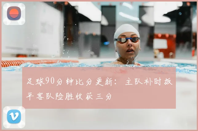 足球90分钟比分更新：主队补时扳平客队险胜收获三分