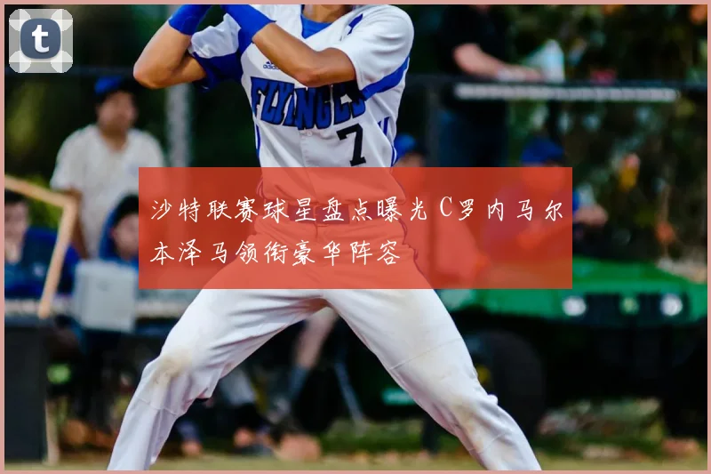 沙特联赛球星盘点曝光 C罗内马尔本泽马领衔豪华阵容