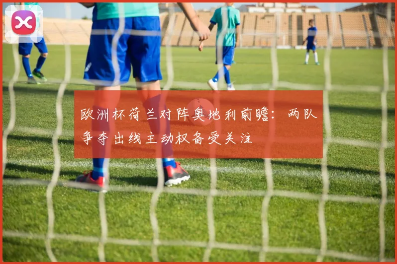 欧洲杯荷兰对阵奥地利前瞻：两队争夺出线主动权备受关注
