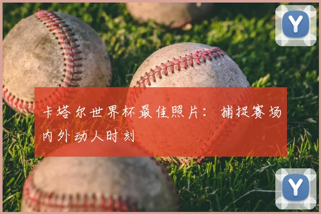 卡塔尔世界杯最佳照片：捕捉赛场内外动人时刻