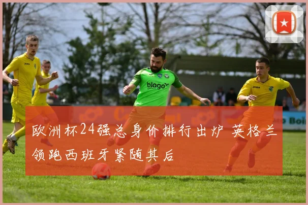 欧洲杯24强总身价排行出炉 英格兰领跑西班牙紧随其后