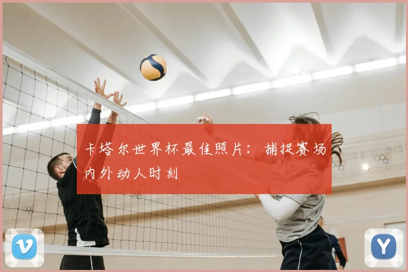 卡塔尔世界杯最佳照片：捕捉赛场内外动人时刻