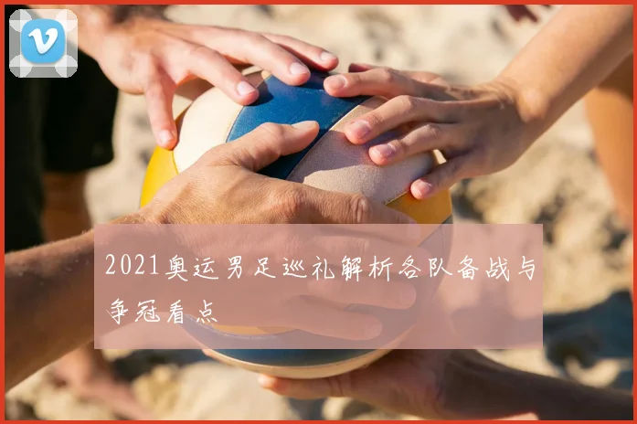 2021奥运男足巡礼解析各队备战与争冠看点