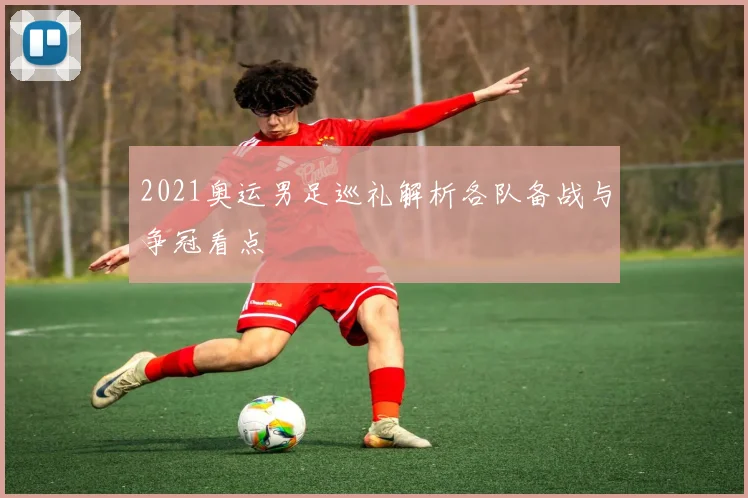 2021奥运男足巡礼解析各队备战与争冠看点
