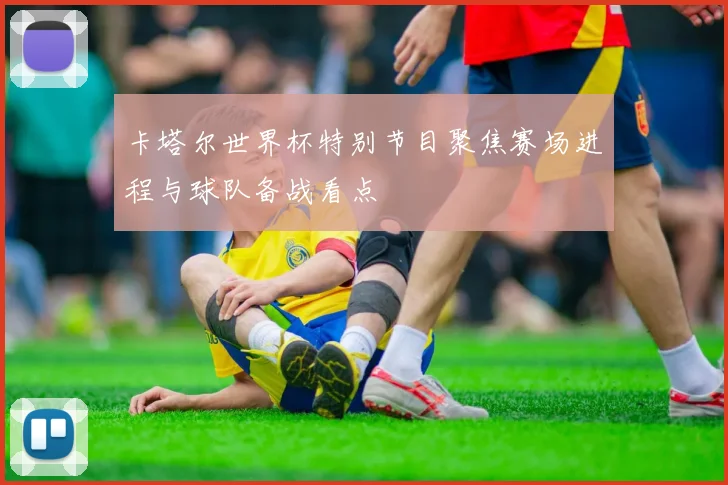 卡塔尔世界杯特别节目聚焦赛场进程与球队备战看点