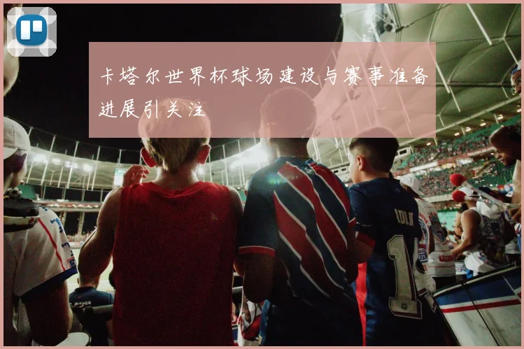 卡塔尔世界杯球场建设与赛事准备进展引关注