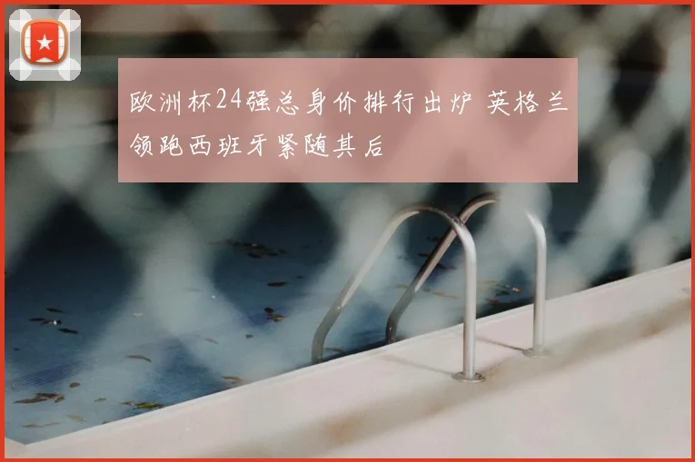 欧洲杯24强总身价排行出炉 英格兰领跑西班牙紧随其后