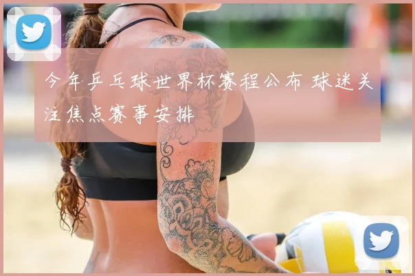 今年乒乓球世界杯赛程公布 球迷关注焦点赛事安排