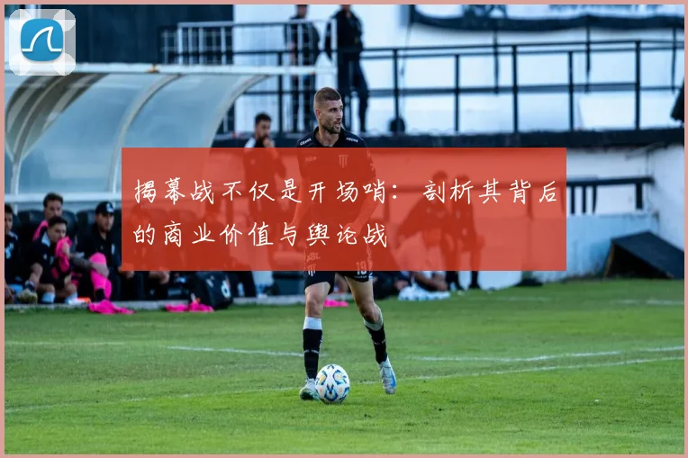 揭幕战不仅是开场哨：剖析其背后的商业价值与舆论战