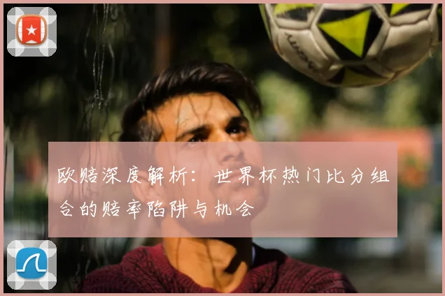 欧赔深度解析:世界杯热门比分组合的赔率陷阱与机会