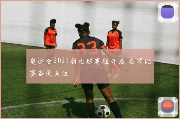 奥运会2021羽毛球赛程开启 各项比赛备受关注