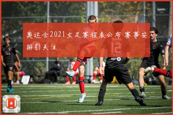 奥运会2021女足赛程表公布 赛事安排引关注