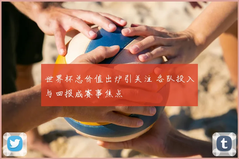 世界杯总价值出炉引关注 各队投入与回报成赛事焦点