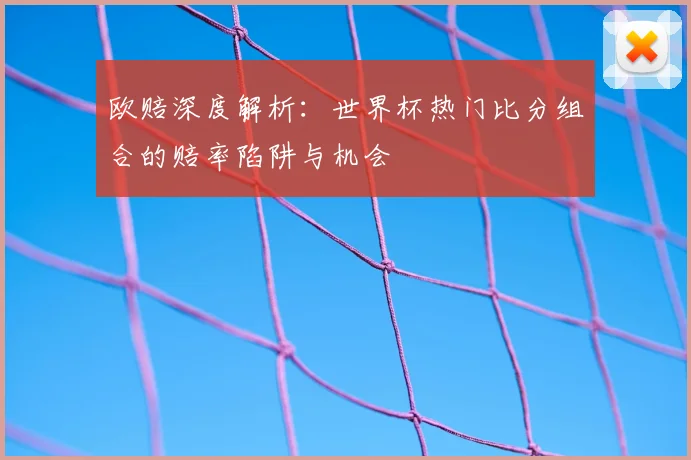 欧赔深度解析:世界杯热门比分组合的赔率陷阱与机会