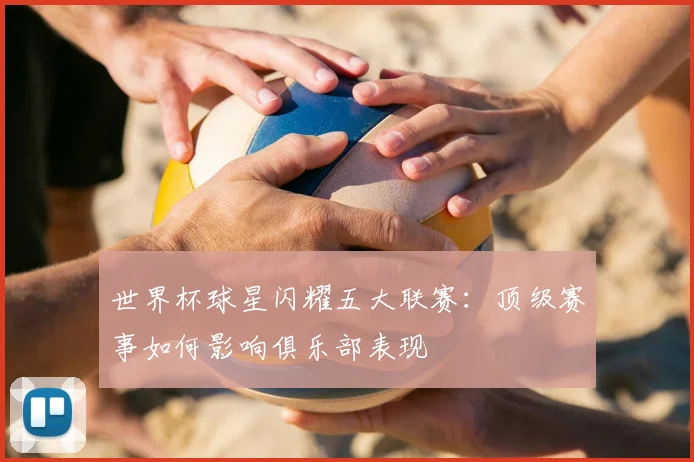 世界杯球星闪耀五大联赛:顶级赛事如何影响俱乐部表现