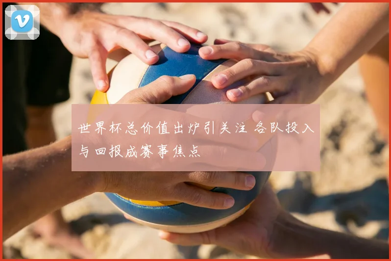 世界杯总价值出炉引关注 各队投入与回报成赛事焦点