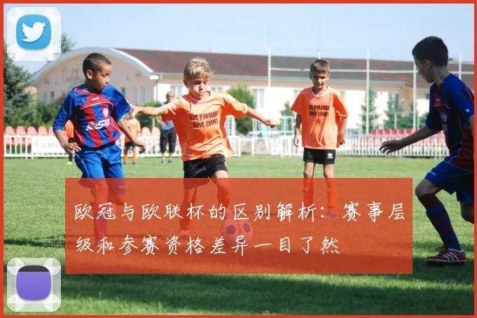 欧冠与欧联杯的区别解析:赛事层级和参赛资格差异一目了然